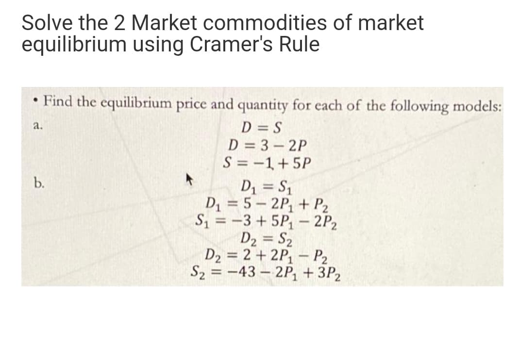 Solve the 2 Market commodities of market
equilibrium using Cramer's Rule
• Find the equilibrium price and quantity for each of the following models:
D = S
D = 3 - 2P
S = -1+5P
D1 = S1
D1 = 5 – 2P, + P2
S = -3 + 5P, – 2P2
D2 = S2
D2 = 2 + 2P, – P2
S2 = -43 – 2P1 + 3P2
a.
b.
%3D
%3D
%3D

