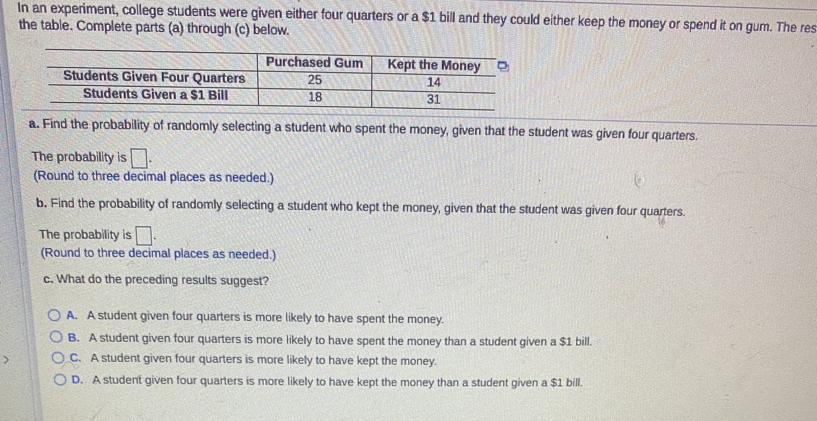 In an experiment, college students were given either four quarters or à $1 bill and they could either keep the money or spend it on gum. The res
the table. Complete parts (a) through (c) below.
Purchased Gum
Students Given Four Quarters
Students Given a $1 Bill
Kept the Money
14
25
18
31
a. Find the probability of randomly selecting a student who spent the money, given that the student was given four quarters.
