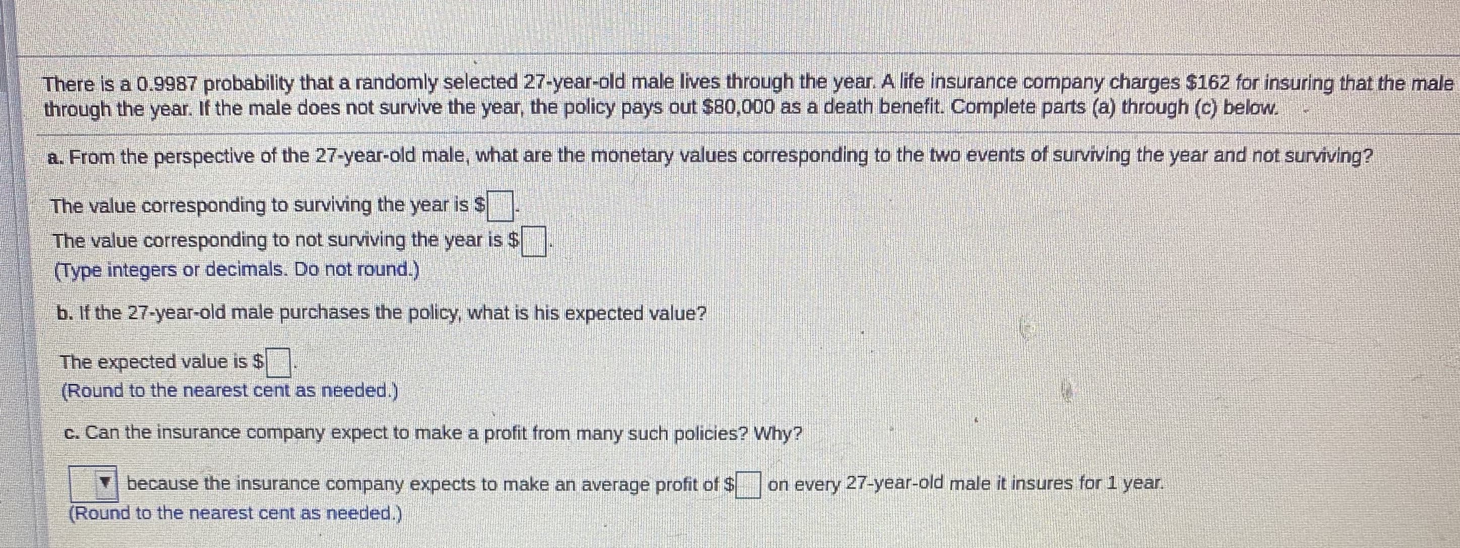 There is a 0.9987 probability that a randomly selected 27-year-old male lives through the year. A life insurance company charges $162 for insuring that the male
through the year. If the male does not survive the year, the policy pays out $80,000 as a death benefit. Complete parts (a) through (c) below.
