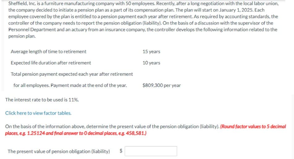 Sheffield, Inc. is a furniture manufacturing company with 50 employees. Recently, after a long negotiation with the local labor union,
the company decided to initiate a pension plan as a part of its compensation plan. The plan will start on January 1, 2025. Each
employee covered by the plan is entitled to a pension payment each year after retirement. As required by accounting standards, the
controller of the company needs to report the pension obligation (liability). On the basis of a discussion with the supervisor of the
Personnel Department and an actuary from an insurance company, the controller develops the following information related to the
pension plan.
Average length of time to retirement
Expected life duration after retirement
Total pension payment expected each year after retirement
15 years
10 years
for all employees. Payment made at the end of the year.
$809,300 per year
The interest rate to be used is 11%.
Click here to view factor tables.
On the basis of the information above, determine the present value of the pension obligation (liability). (Round factor values to 5 decimal
places, e.g. 1.25124 and final answer to O decimal places, e.g. 458,581.)
The present value of pension obligation (liability) $
