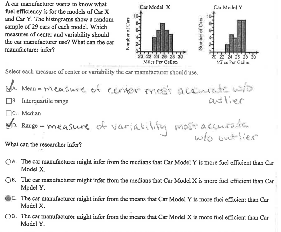 A car manufacturer wants to know what
fuel efficiency is for the models of Car X
and Car Y. The histograms show a random
sample of 29 cars of each model. Which
measures of center and variability should
the car manufacturer use? What can the car
manufacturer infer?
Number of Cars
Car Model X
Number of Cars
Car Model Y
i.t.i.f.f
20 22 24 26 28 30
Miles Per Gallon
Select each measure of center or variability the car manufacturer should use.
A. Mean - measure of conter most accurate w/o
8. Interquartile range
adlier
20 22 24 26 28 30
Miles Per Gallon
C. Median
D. Range - measure of variability most accurate.
w/o outlier
What can the researcher infer?
QA. The car manufacturer might infer from the medians that Car Model Y is more fuel efficient than Car
Model X.
B. The car manufacturer might infer from the medians that Car Model X is more fuel efficient than Car
Model Y.
C. The car manufacturer might infer from the means that Car Model Y is more fuel efficient than Car
Model X.
OD. The car manufacturer might infer from the means that Car Model X is more fuel efficient than Car
Model Y.