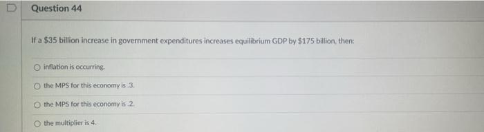 Question 44
If a $35 billion increase in government expenditures increases equilibrium GDP by $175 billion, then:
inflation is occurring.
Ⓒthe MPS for this economy is 3.
O the MPS for this economy is 2.
the multiplier is 4.