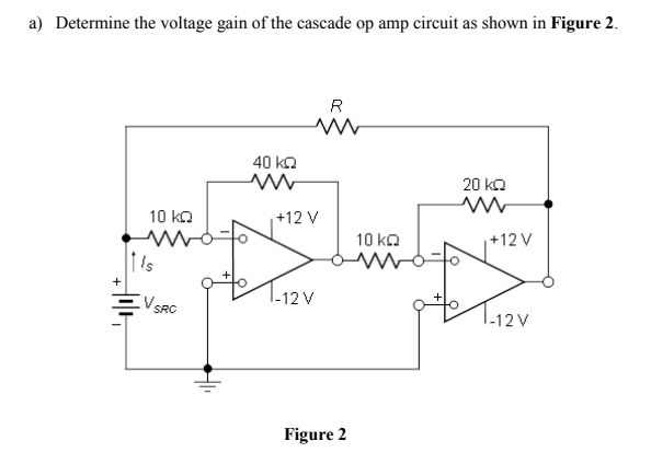 a) Determine the voltage gain of the cascade op amp circuit as shown in Figure 2.
R
40 ko
20 ka
10 ka
+12 V
10 ka
+12 V
's
+
-12 V
V SRC
I-12 V
Figure 2
