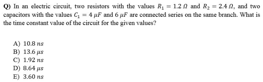 Q) In an electric circuit, two resistors with the values R₁ = 1.2 and R₂ = 2.42, and two
capacitors with the values C₁ = 4 µF and 6 µF are connected series on the same branch. What is
the time constant value of the circuit for the given values?
A) 10.8 ns
B) 13.6 μs
C) 1.92 ns
D) 8.64 μs
E) 3.60 ns