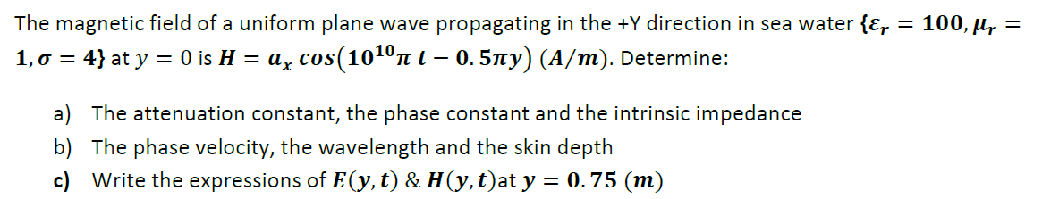 The magnetic field of a uniform plane wave propagating in the +Y direction in sea water {Ɛ, = 100, µ, =
1,0 = 4} at y = 0 is H = a, cos(1010n t – 0. 5ny) (A/m). Determine:
a) The attenuation constant, the phase constant and the intrinsic impedance
b) The phase velocity, the wavelength and the skin depth
c) Write the expressions of E(y, t) & H(y,t)at y = 0.75 (m)
