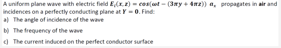 A uniform plane wave with electric field E;(x, z) = cos(wt – (3ny + 4nz)) a, propagates in air and
incidences on a perfectly conducting plane at Y = 0. Find:
a) The angle of incidence of the wave
b) The frequency of the wave
c) The current induced on the perfect conductor surface
