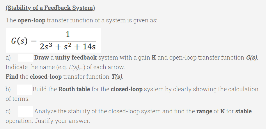 (Stability of a Feedback System)
The open-loop transfer function of a system is given as:
G(s)
2s3 + s² + 14s
a)
Draw a unity feedback system with a gain K and open-loop transfer function G(s).
Indicate the name (e.g. E(s),..) of each arrow.
Find the closed-loop transfer function T(s).
b)
of terms.
Build the Routh table for the closed-loop system by clearly showing the calculation
c)
Analyze the stability of the closed-loop system and find the range of K for stable
operation. Justify your answer.
