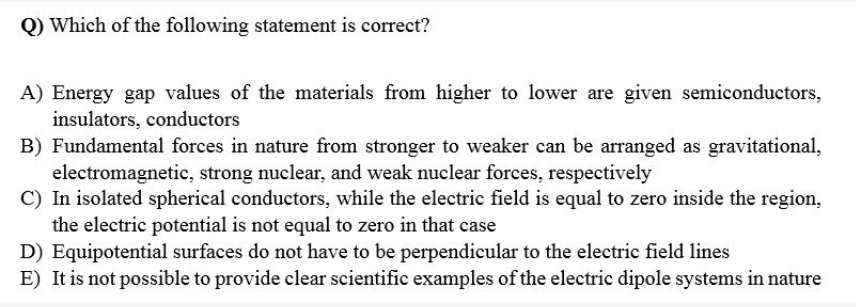 Q) Which of the following statement is correct?
A) Energy gap values of the materials from higher to lower are given semiconductors,
insulators, conductors
B) Fundamental forces in nature from stronger to weaker can be arranged as gravitational,
electromagnetic, strong nuclear, and weak nuclear forces, respectively
C) In isolated spherical conductors, while the electric field is equal to zero inside the region,
the electric potential is not equal to zero in that case
D) Equipotential surfaces do not have to be perpendicular to the electric field lines
E) It is not possible to provide clear scientific examples of the electric dipole systems in nature