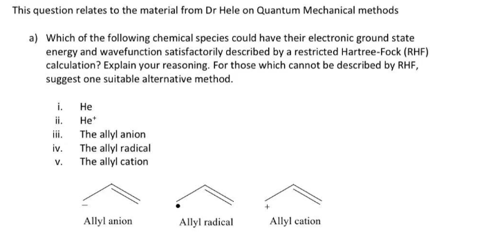 This question relates to the material from Dr Hele on Quantum Mechanical methods
a) Which of the following chemical species could have their electronic ground state
energy and wavefunction satisfactorily described by a restricted Hartree-Fock (RHF)
calculation? Explain your reasoning. For those which cannot be described by RHF,
suggest one suitable alternative method.
i.
ii.
iii.
iv.
V.
He
He+
The allyl anion
The allyl radical
The allyl cation
Allyl anion
Allyl radical
Allyl cation