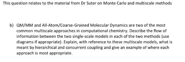 This question relates to the material from Dr Suter on Monte Carlo and multiscale methods
b) QM/MM and All-Atom/Coarse-Grained Molecular Dynamics are two of the most
common multiscale approaches in computational chemistry. Describe the flow of
information between the two single-scale models in each of the two methods (use
diagrams if appropriate). Explain, with reference to these multiscale models, what is
meant by hierarchical and concurrent coupling and give an example of where each
approach is most appropriate.