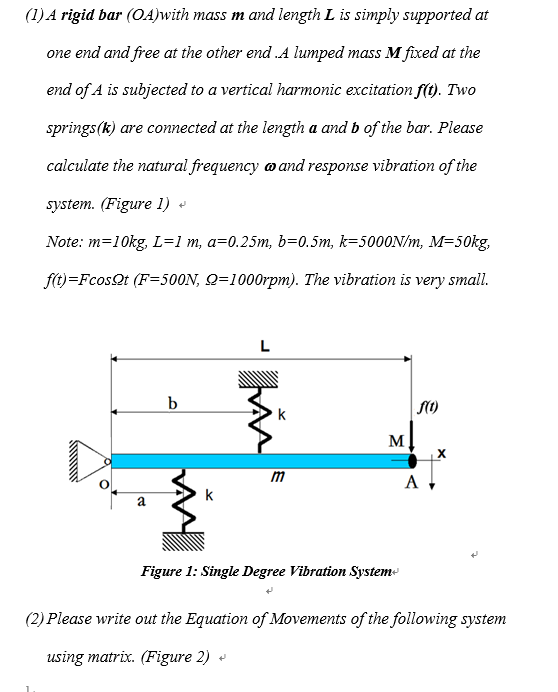 (1) A rigid bar (OA)with mass m and length L is simply supported at
one end and free at the other end .A lumped mass M fixed at the
end of A is subjected to a vertical harmonic excitation f(t). Two
springs (k) are connected at the length a and b of the bar. Please
calculate the natural frequency and response vibration of the
system. (Figure 1)
Note: m=10kg, L=1 m, a=0.25m, b=0.5m, k-5000N/m, M=50kg,
f(t)=Fcos.Qt (F=500N, Q=1000rpm). The vibration is very small.
a
b
k
L
k
+
m
M
Figure 1: Single Degree Vibration System+
f(1)
A
X
(2) Please write out the Equation of Movements of the following system
using matrix. (Figure 2)