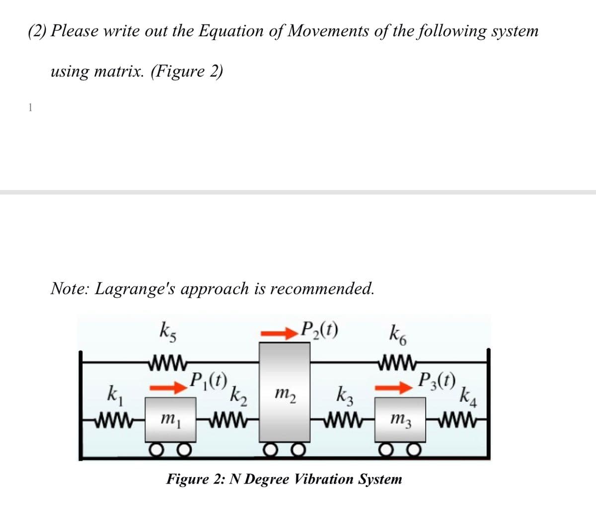 (2) Please write out the Equation of Movements of the following system
using matrix. (Figure 2)
1
Note: Lagrange's approach is recommended.
„P₂(t)
ks
ww
P₁(t)
k₁
wwm, www
k₂ m₂
k6
www
P3(t)
k₁
k3
www m3 www
Figure 2: N Degree Vibration System
