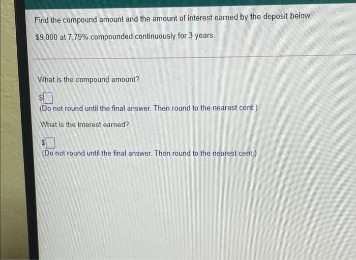 Find the compound amount and the amount of interest earned by the deposit below.
$9,000 at 7.79% compounded continuously for 3 years.
What is the compound amount?
(Do not round until the final answer. Then round to the nearest cent.)
What is the interest earned?
(Do not round until the final answer. Then round to the nearest cent.)
