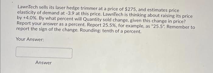LawnTech sells its laser hedge trimmer at a price of $275, and estimates price
elasticity of demand at -3.9 at this price. LawnTech is thinking about raising its price
by +4.0%. By what percent will Quantity sold change, given this change in price?
Report your answer as a percent. Report 25.5%, for example, as "25.5". Remember to
report the sign of the change. Rounding: tenth of a percent.
Your Answer:
Answer
