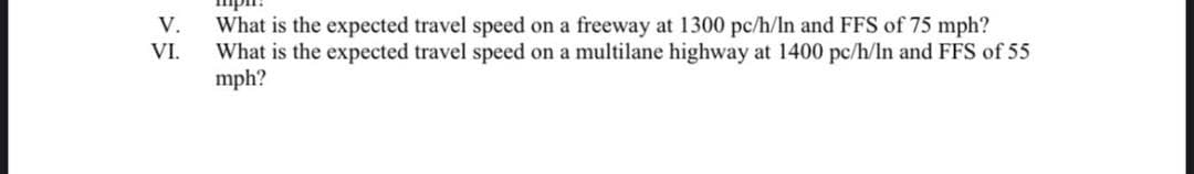 V.
What is the expected travel speed on a freeway at 1300 pc/h/In and FFS of 75 mph?
What is the expected travel speed on a multilane highway at 1400 pc/h/ln and FFS of 55
mph?
VI.
