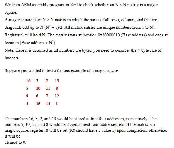 Write an ARM assembly program in Keil to check whether an N * N matrix is a magic
square.
A magic square is an Nx N matrix in which the sums of all rows, column, and the two
diagonals add up to N (N² + 1)/2. All matrix entries are unique numbers from 1 to N².
Register r1 will hold N. The matrix starts at location 0x20000010 (Base address) and ends at
location (Base address + N²).
Note: Here it is assumed as all numbers are bytes, you need to consider the 4-byte size of
integers.
Suppose you wanted to test a famous example of a magic square:
3 2 13
10 11 8
7 12
15 14 1
16
5
96
4
The numbers 16, 3, 2, and 13 would be stored at first four addresses, respectively. The
numbers 5, 10, 11, and 8 would be stored at next four addresses, etc. If the matrix is a
magic square, register r8 will be set (R8 should have a value 1) upon completion; otherwise,
it will be
cleared to 0.