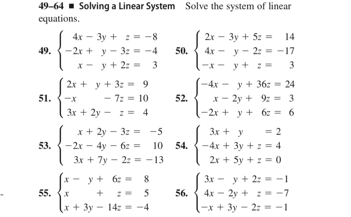 49-64 1 Solving a Linear System Solve the system of linear
equations.
2х — Зу + 5z
4х — у — 2z
4х — Зу + z %3
8-
14
49.
- 2x + y – 3z
-4
50.
-17
y + 2z
3
—х —
y + z =
3
X -
2х + у + 3z
- 7z
y + 36z
х — 2у + 9z
-2x + y + 6z
9
-4x
24
51.
10
52.
3
Зх + 2y
Z =
4
6.
x + 2y – 3z =
- 2x – 4y – 6z =
- 13
-5
3x + y
53.
10
54.
-4x + 3y + z = 4
Зх + 7у — 2z
2x + 5y + z = 0
y + 6z
8
3x
y + 2z =
-1
55.
56.
4x
· 2y + z = -7
X
= Z
х+ 3у — 142
-4
—х + Зу — 2z 3D —1
||
||
I|||
||
+
