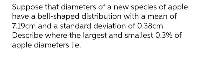 Suppose that diameters of a new species of apple
have a bell-shaped distribution with a mean of
7.19cm and a standard deviation of 0.38cm.
Describe where the largest and smallest 0.3% of
apple diameters lie.