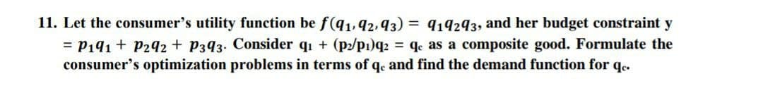 11. Let the consumer's utility function be f(q1,92,93) = 919293, and her budget constraint y
= P191 + P292 + P393. Consider qı + (p2/p1)q2 = q as a composite good. Formulate the
consumer's optimization problems in terms of q. and find the demand function for q.
