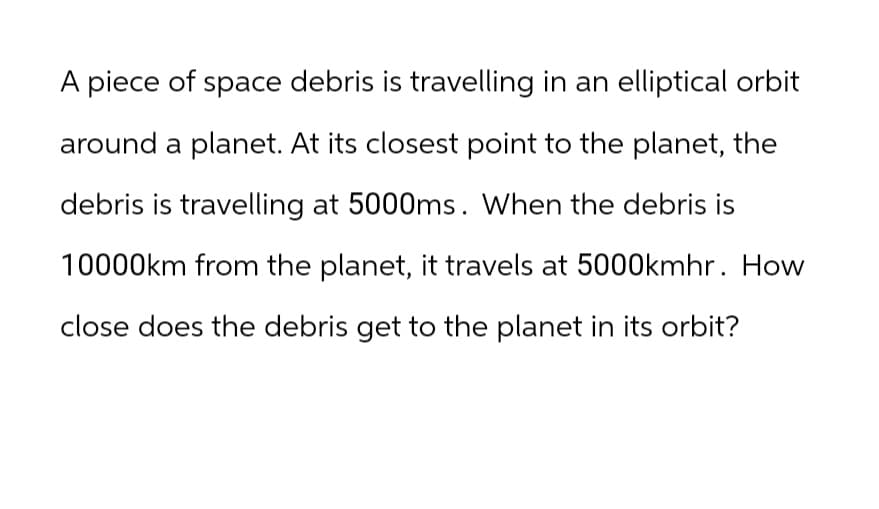 A piece of space debris is travelling in an elliptical orbit
around a planet. At its closest point to the planet, the
debris is travelling at 5000ms. When the debris is
10000km from the planet, it travels at 5000kmhr. How
close does the debris get to the planet in its orbit?