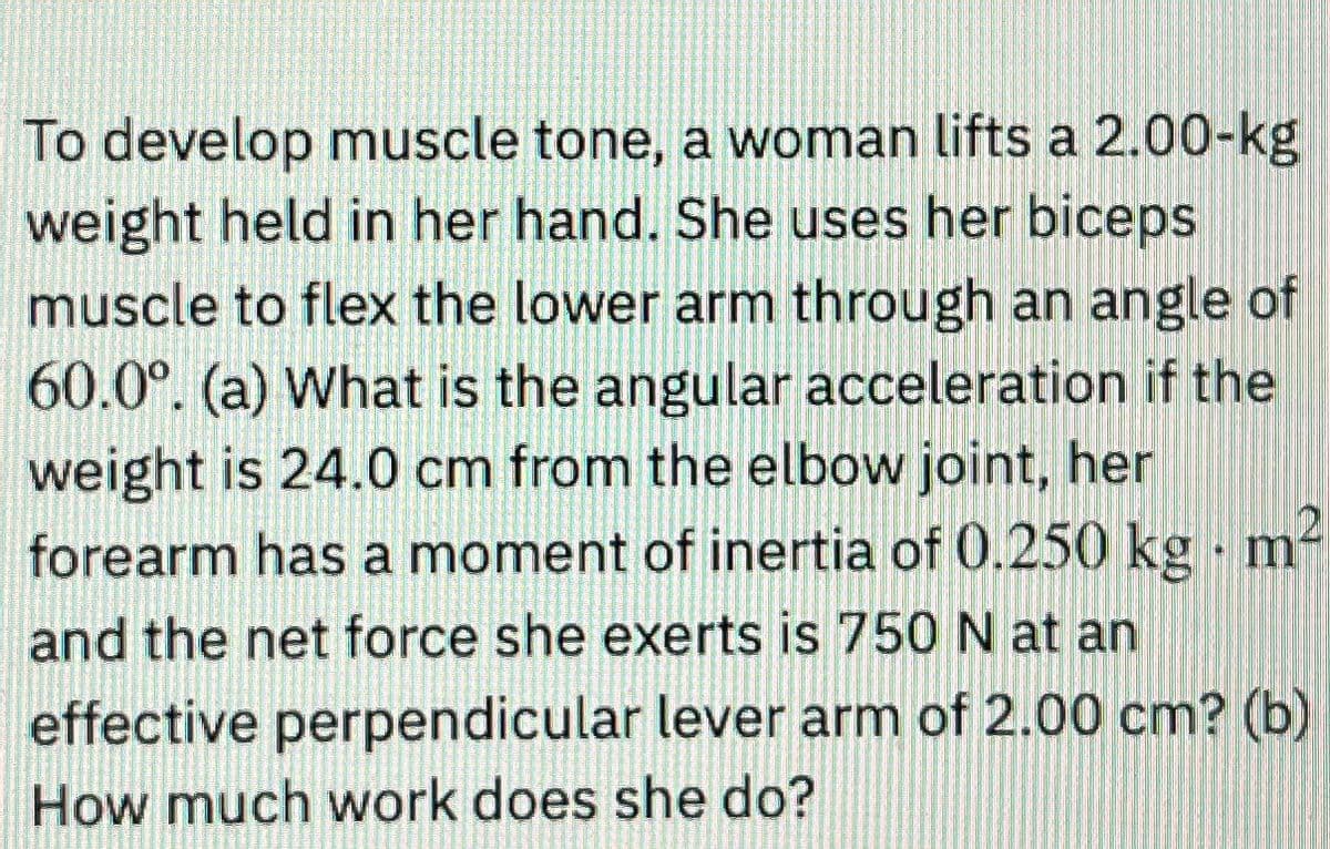 To develop muscle tone, a woman lifts a 2.00-kg
weight held in her hand. She uses her biceps
muscle to flex the lower arm through an angle of
60.0°. (a) What is the angular acceleration if the
weight is 24.0 cm from the elbow joint, her
forearm has a moment of inertia of 0.250 kg
and the net force she exerts is 750 N at an
effective perpendicular lever arm of 2.00 cm? (b)
How much work does she do?
m²