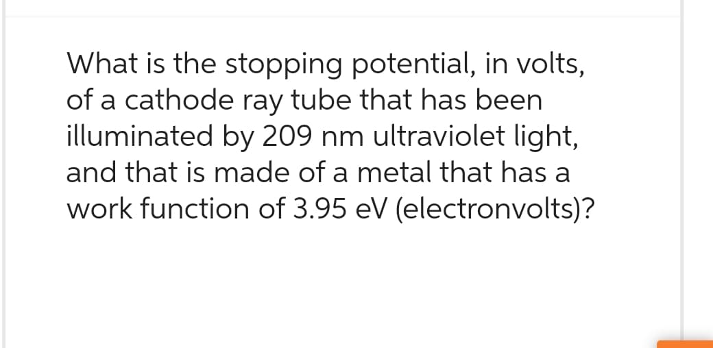 What is the stopping potential, in volts,
of a cathode ray tube that has been
illuminated by 209 nm ultraviolet light,
and that is made of a metal that has a
work function of 3.95 eV (electronvolts)?