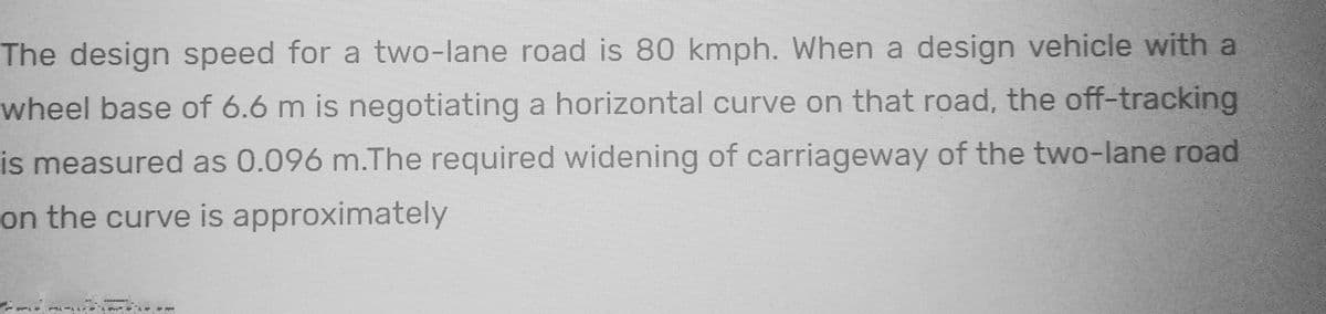 The design speed for a two-lane road is 80 kmph. When a design vehicle with a
wheel base of 6.6 m is negotiating a horizontal curve on that road, the off-tracking
is measured as 0.096 m.The required widening of carriageway of the two-lane road
on the curve is approximately
ALLA