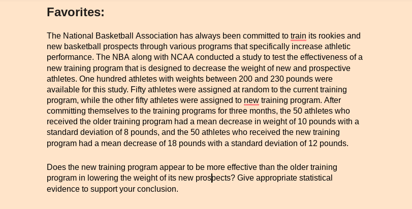 Favorites:
The National Basketball Association has always been committed to train its rookies and
new basketball prospects through various programs that specifically increase athletic
performance. The NBA along with NCAA conducted a study to test the effectiveness of a
new training program that is designed to decrease the weight of new and prospective
athletes. One hundred athletes with weights between 200 and 230 pounds were
available for this study. Fifty athletes were assigned at random to the current training
program, while the other fifty athletes were assigned to new training program. After
committing themselves to the training programs for three months, the 50 athletes who
received the older training program had a mean decrease in weight of 10 pounds with a
standard deviation of 8 pounds, and the 50 athletes who received the new training
program had a mean decrease of 18 pounds with a standard deviation of 12 pounds.
Does the new training program appear to be more effective than the older training
program in lowering the weight of its new prosþects? Give appropriate statistical
evidence to support your conclusion.
