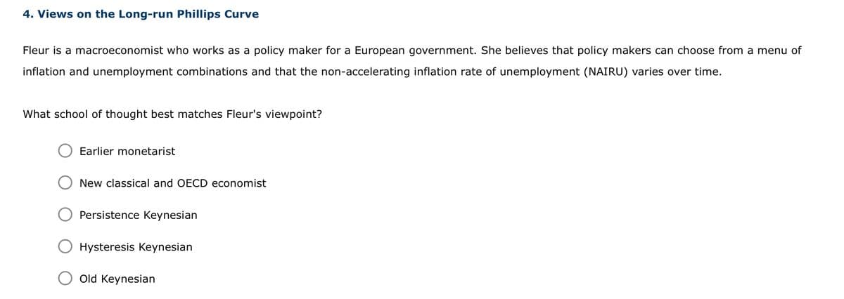 4. Views on the Long-run Phillips Curve
Fleur is a macroeconomist who works as a policy maker for a European government. She believes that policy makers can choose from a menu of
inflation and unemployment combinations and that the non-accelerating inflation rate of unemployment (NAIRU) varies over time.
What school of thought best matches Fleur's viewpoint?
Earlier monetarist
New classical and OECD economist
Persistence Keynesian
Hysteresis Keynesian
Old Keynesian