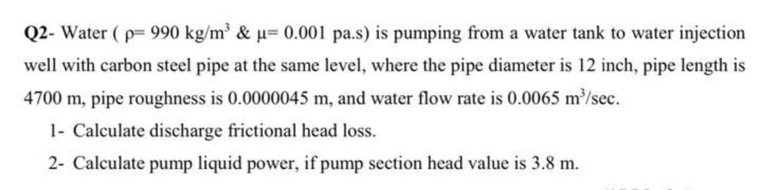 Q2- Water ( p= 990 kg/m' & µ= 0.001 pa.s) is pumping from a water tank to water injection
well with carbon steel pipe at the same level, where the pipe diameter is 12 inch, pipe length is
4700 m, pipe roughness is 0.0000045 m, and water flow rate is 0.0065 m/sec.
1- Calculate discharge frictional head loss.
2- Calculate pump liquid power, if pump section head value is 3.8 m.
