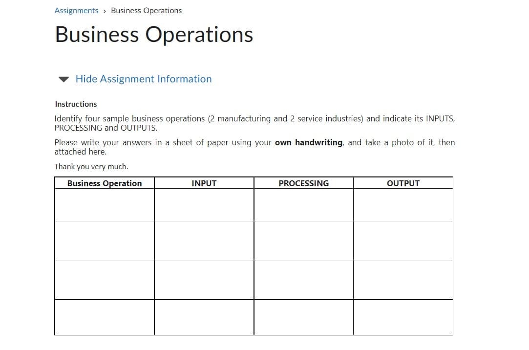 Assignments Business Operations
Business Operations
Hide Assignment Information
Instructions
Identify four sample business operations (2 manufacturing and 2 service industries) and indicate its INPUTS,
PROCESSING and OUTPUTS.
Please write your answers in a sheet of paper using your own handwriting, and take a photo of it, then
attached here.
Thank you very much.
Business Operation
INPUT
PROCESSING
OUTPUT