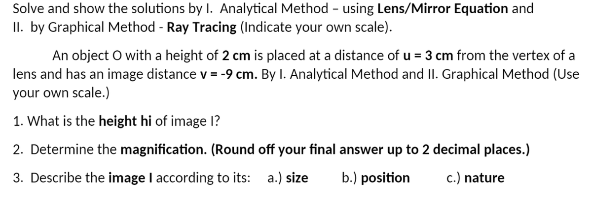 Solve and show the solutions by I. Analytical Method - using Lens/Mirror Equation and
II. by Graphical Method - Ray Tracing (Indicate your own scale).
An object O with a height of 2 cm is placed at a distance of u = 3 cm from the vertex of a
lens and has an image distance v = -9 cm. By I. Analytical Method and II. Graphical Method (Use
your own scale.)
1. What is the height hi of image I?
2. Determine the magnification. (Round off your final answer up to 2 decimal places.)
3. Describe the image I according to its: a.) size
b.) position
c.) nature