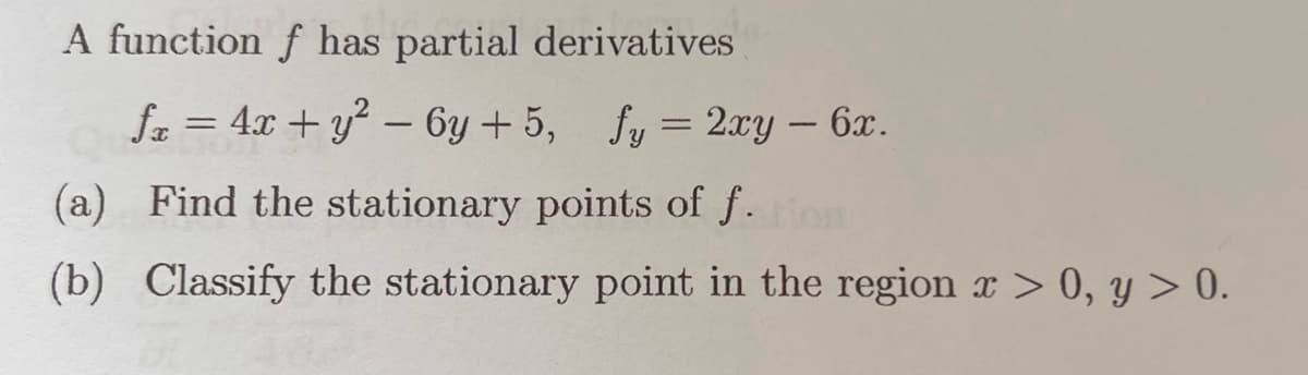 A function f has partial derivatives
fx = 4x + y² - 6y +5, fy = 2xy - 6x.
(a) Find the stationary points of f. tion
(b) Classify the stationary point in the region x > 0, y > 0.