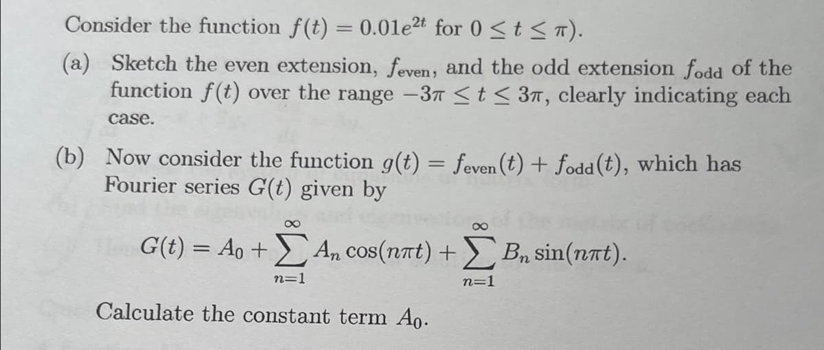 Consider the function f(t) = 0.01e2t for 0 ≤t≤ π).
(a) Sketch the even extension, feven, and the odd extension fodd of the
function f(t) over the range -37 ≤ t ≤ 37, clearly indicating each
case.
(b) Now consider the function g(t) = feven (t) + fodd (t), which has
Fourier series G(t) given by
8
G(t) = Ao +) An
cos(n7t)+
Σ Αn cos(nat) + Σ Bn sin(nat).
B₂
n=1
n=1
Calculate the constant term Ao.