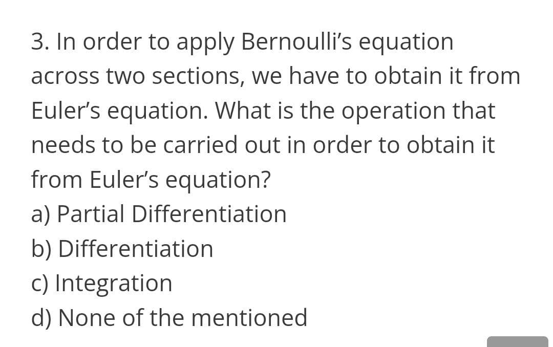 3. In order to apply Bernoulli's equation
across two sections, we have to obtain it from
Euler's equation. What is the operation that
needs to be carried out in order to obtain it
from Euler's equation?
a) Partial Differentiation
b) Differentiation
c) Integration
d) None of the mentioned
