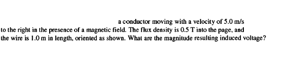 a conductor moving with a velocity of 5.0 m/s
to the right in the presence of a magnetic field. The flux density is 0.5 T into the page, and
the wire is 1.0 m in length, oriented as shown. What are the magnitude resulting induced voltage?
