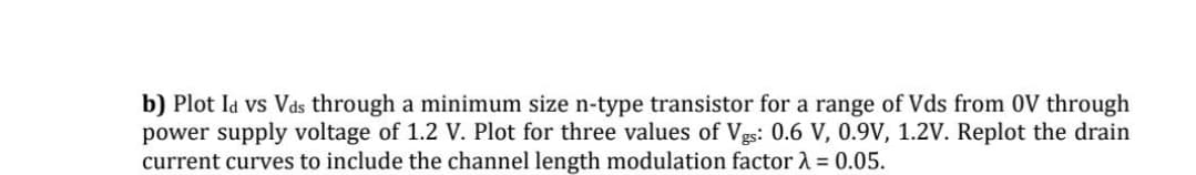 b) Plot Id vs Vds through a minimum size n-type transistor for a range of Vds from 0V through
power supply voltage of 1.2 V. Plot for three values of Vgs: 0.6 V, 0.9V, 1.2V. Replot the drain
current curves to include the channel length modulation factor 2 = 0.05.
