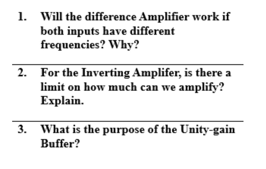1.
Will the difference Amplifier work if
both inputs have different
frequencies? Why?
2. For the Inverting Amplifer, is there a
limit on how much can we amplify?
Explain.
3.
What is the purpose of the Unity-gain
Buffer?
