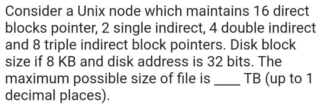 Consider a Unix node which maintains 16 direct
blocks pointer, 2 single indirect, 4 double indirect
and 8 triple indirect block pointers. Disk block
size if 8 KB and disk address is 32 bits. The
maximum possible size of file is ____ TB (up to 1
decimal places).