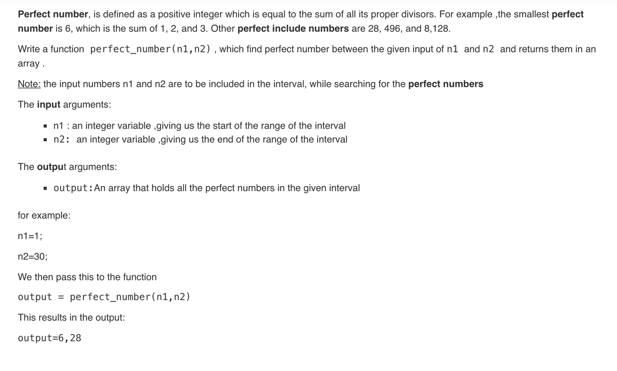 Perfect number, is defined as a positive integer which is equal to the sum of all its proper divisors. For example ,the smallest perfect
number is 6, which is the sum of 1, 2, and 3. Other perfect include numbers are 28, 496, and 8,128.
Write a function perfect_number(n1,n2),which find perfect number between the given input of n1 and n2 and returns them in an
array .
Note: the input numbers n1 and n2 are to be included in the interval, while searching for the perfect numbers
The input arguments:
- n1 : an integer variable ,giving us the start of the range of the interval
- n2: an integer variable ,giving us the end of the range of the interval
The output arguments:
output:An array that holds all the perfect numbers in the given interval
for example:
n1=1;
n2=30;
We then pass this to the function
output
perfect_number(n1,n2)
This results in the output:
output=6,28
