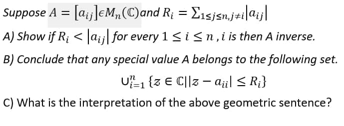 Suppose A = [a;j]eM„(C)and R; = E1sjsn.j#i|aij|
%3D
%3D
A) Show if R; < la;; for every 1<isn,i is then A inverse.
B) Conclude that any special value A belongs to the following set.
U1 (3 € C||3 – aji| < R;}
C) What is the interpretation of the above geometric sentence?
