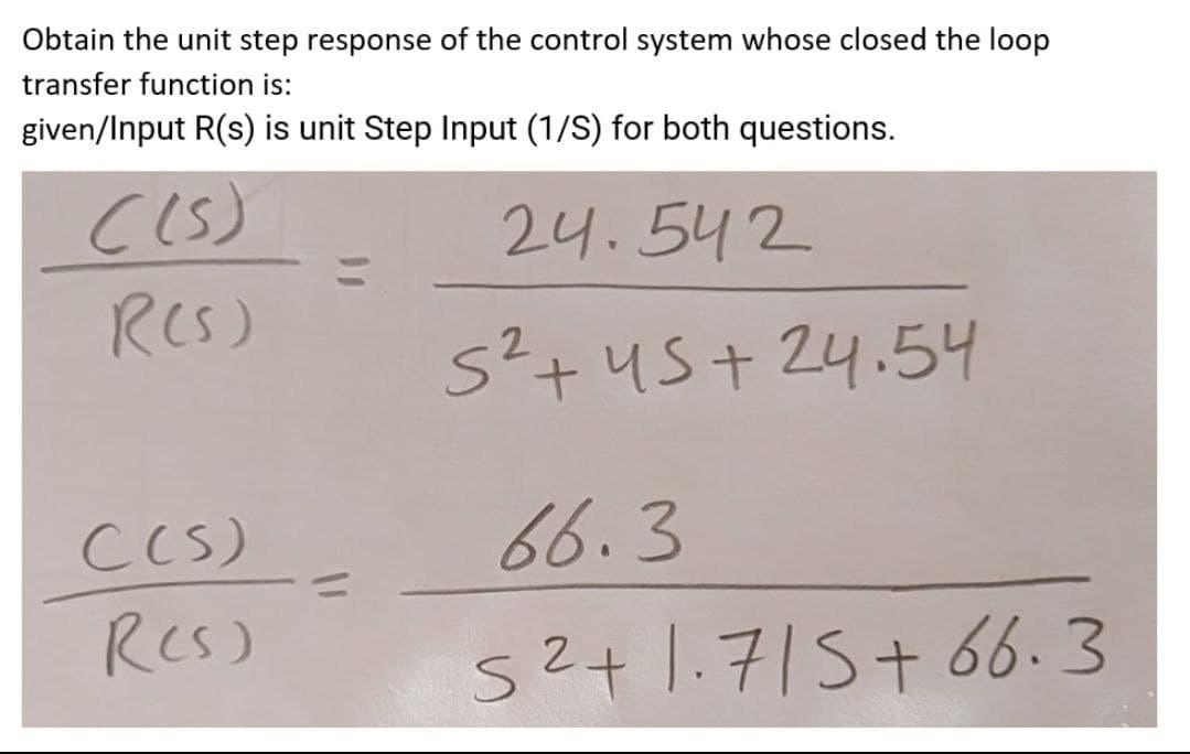 Obtain the unit step response of the control system whose closed the loop
transfer function is:
given/Input R(s) is unit Step Input (1/S) for both questions.
24.542
RCS)
5²+45+ 24.54
66.3
C(S)
RCs)
52+1.715+ 66.3
