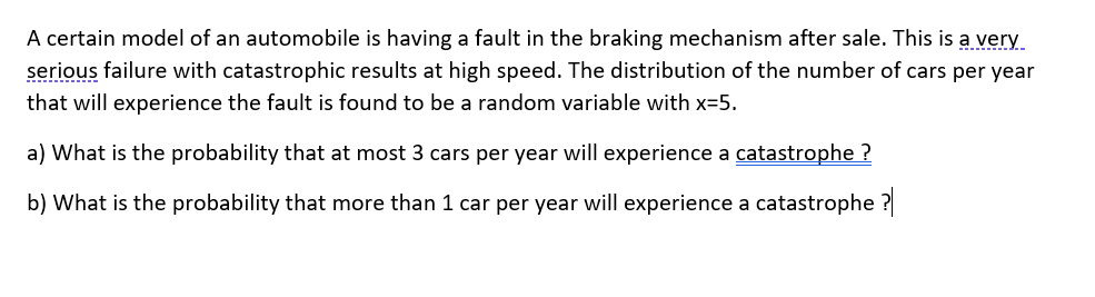 A certain model of an automobile is having a fault in the braking mechanism after sale. This is a very
serious failure with catastrophic results at high speed. The distribution of the number of cars per year
that will experience the fault is found to be a random variable with x=5.
a) What is the probability that at most 3 cars per year will experience a catastrophe ?
b) What is the probability that more than 1 car per year will experience a catastrophe ?
