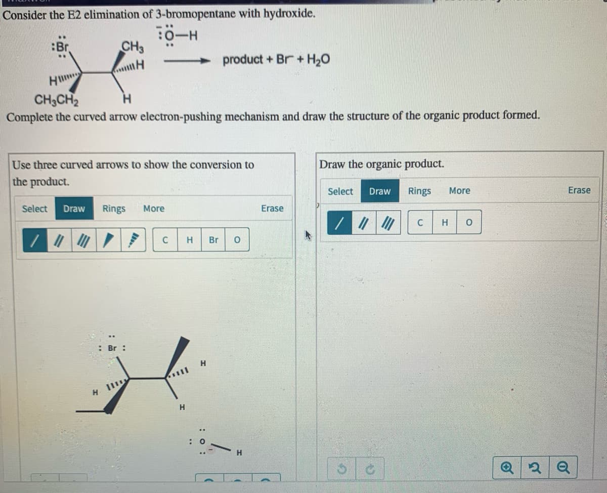 Consider the E2 elimination of 3-bromopentane with hydroxide.
:Br
CH3
product + Br+ H2O
H
CH3CH2
Complete the curved arrow electron-pushing mechanism and draw the structure of the organic product formed.
H.
Use three curved arrows to show the conversion to
the product.
Draw the organic product.
Select
Draw
Rings
More
Erase
Select
Draw
Rings
More
Erase
H
C
H.
Br
: Br :
H
H II
H
H.
: o:
