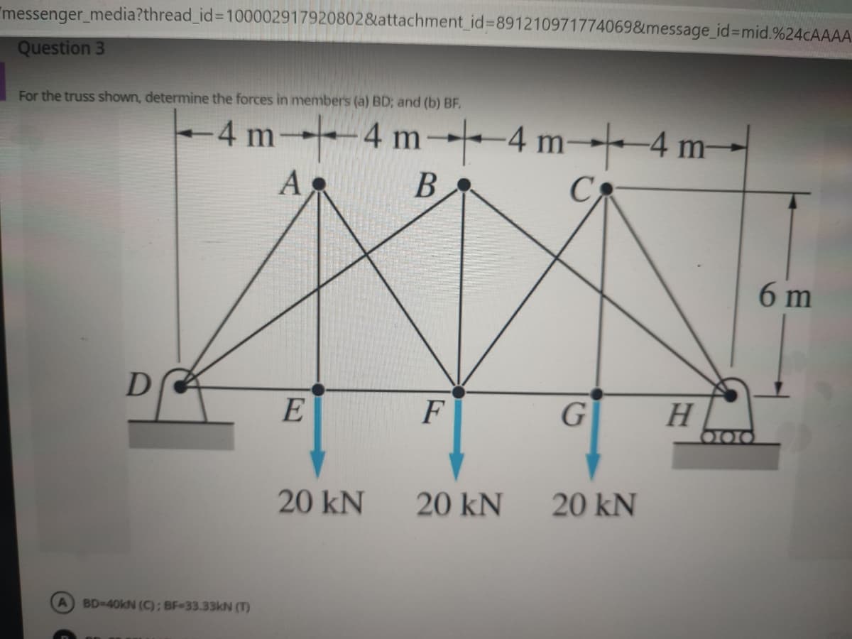"messenger_media?thread_id%=D100002917920802&attachment_id%3891210971774069&message_id%3Dmid.%24CAAAA
Question 3
For the truss shown, determine the forces in members (a) BD; and (b) BF.
4 m4 m4 m-4 m-
A
B
C
6 m
E
F
G
H
O00
20 kN
20 kN
20 kN
A BD-40kN (C); BF-33.33kN (T)
