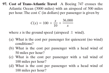 97. Cost of Trans-Atlantic Travel A Boeing 747 crosses the
Atlantic Ocean (3000 miles) with an airspeed of 500 miles
per hour. The cost C (in dollars) per passenger is given by
* 36,000
C(x) = 100 +
10
where x is the ground speed (airspeed + wind).
(a) What is the cost per passenger for quiescent (no wind)
conditions?
(b) What is the cost per passenger with a head wind of
50 miles per hour?
(c) What is the cost per passenger with a tail wind of
100 miles per hour?
(d) What is the cost per passenger with a head wind of
100 miles per hour?
