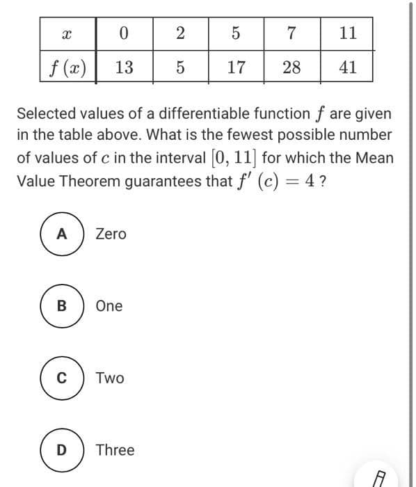 7
11
f (x)
13
17
28
41
Selected values of a differentiable function f are given
in the table above. What is the fewest possible number
of values of c in the interval 0, 11] for which the Mean
Value Theorem guarantees that f' (c) = 4 ?
%3D
A
Zero
В
One
Two
D
Three
2.
