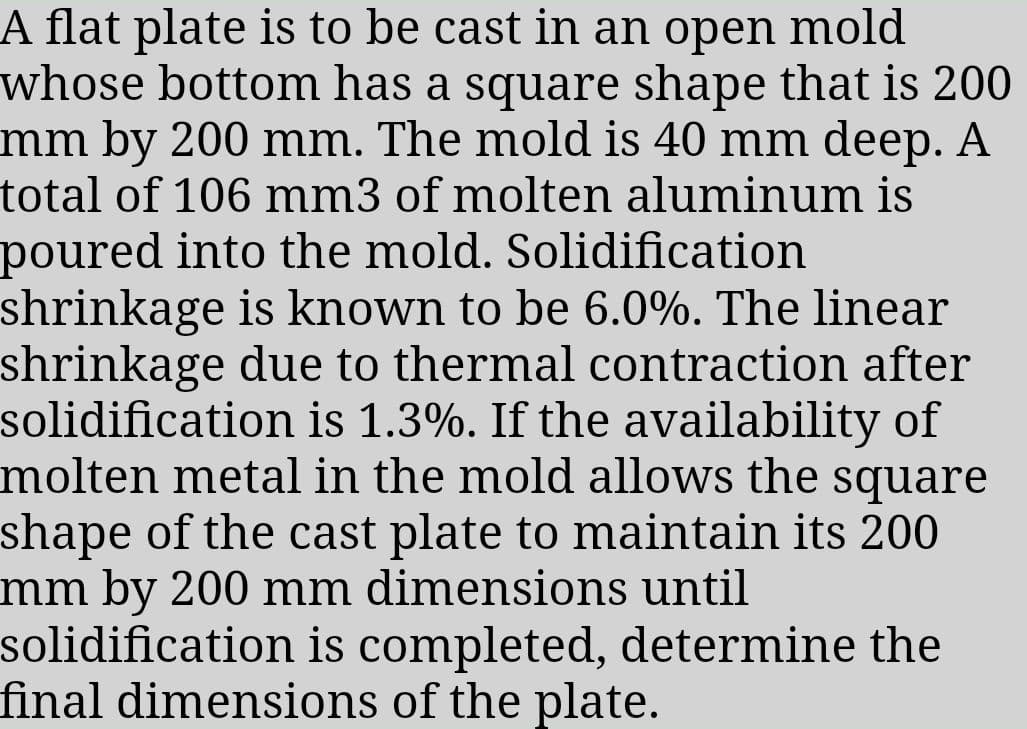 A flat plate is to be cast in an open mold
whose bottom has a square shape that is 200
mm by 200 mm. The mold is 40 mm deep. A
total of 106 mm3 of molten aluminum is
poured into the mold. Solidification
shrinkage is known to be 6.0%. The linear
shrinkage due to thermal contraction after
solidification is 1.3%. If the availability of
molten metal in the mold allows the square
shape of the cast plate to maintain its 200
mm by 200 mm dimensions until
solidification is completed, determine the
final dimensions of the plate.
