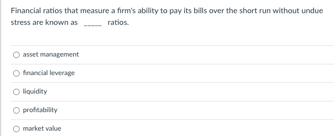 Financial ratios that measure a firm's ability to pay its bills over the short run without undue
stress are known as
ratios.
asset management
financial leverage
liquidity
profitability
market value