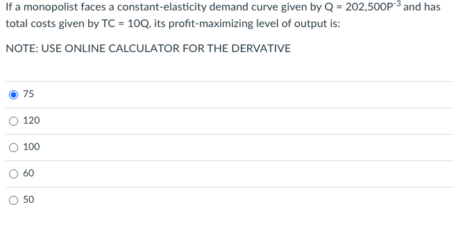 If a monopolist faces a constant-elasticity demand curve given by Q = 202,500P-³ and has
total costs given by TC= 10Q, its profit-maximizing level of output is:
NOTE: USE ONLINE CALCULATOR FOR THE DERVATIVE
O
75
120
100
60
50